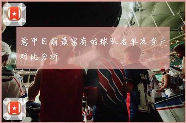 意甲目前最富有的球队名单及资产对比分析