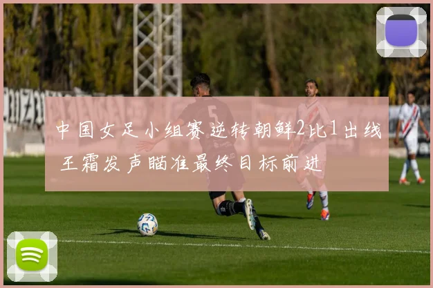中国女足小组赛逆转朝鲜2比1出线 王霜发声瞄准最终目标前进
