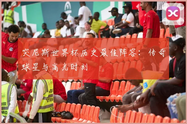 突尼斯世界杯历史最佳阵容：传奇球星与高光时刻